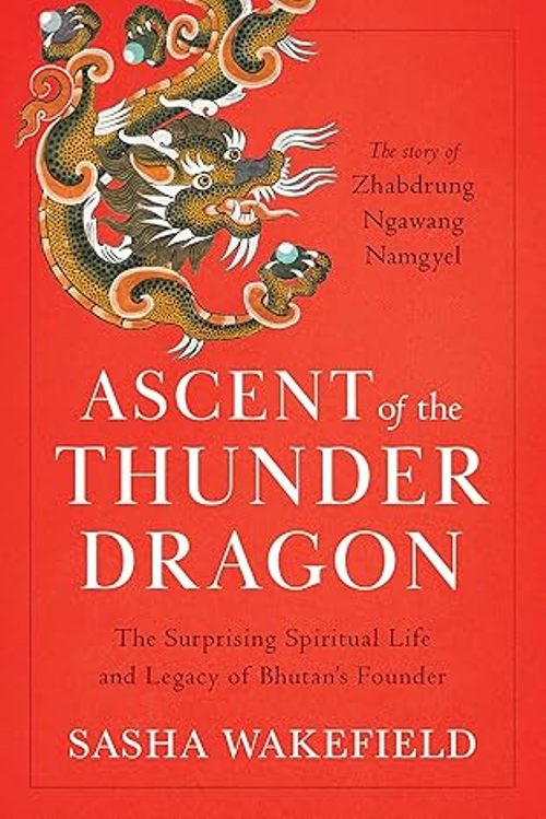 Ascent of the Thunder Dragon The Surprising Spiritual Life and Legacy of Bhutans Founder